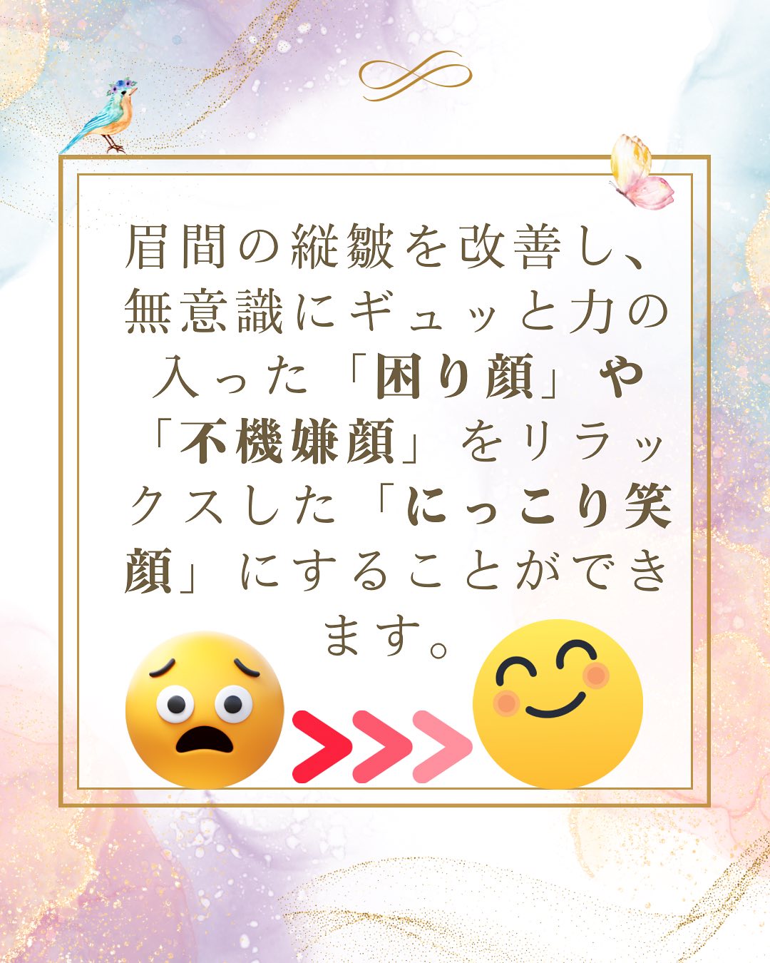 眉間の縦皴を改善し、無意識にギュっと力の入った「困り顔」や「不機嫌顔」をリラックスした「にっこり顔」にすることができます。